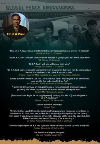 Dr. KA Paul: Recognized globally for his humanitarian efforts and commitment to peace. Esteemed leaders and dignitaries, including U.S. presidents and global figures, honor his work and dedication to promoting peace and humanitarian aid around the world.